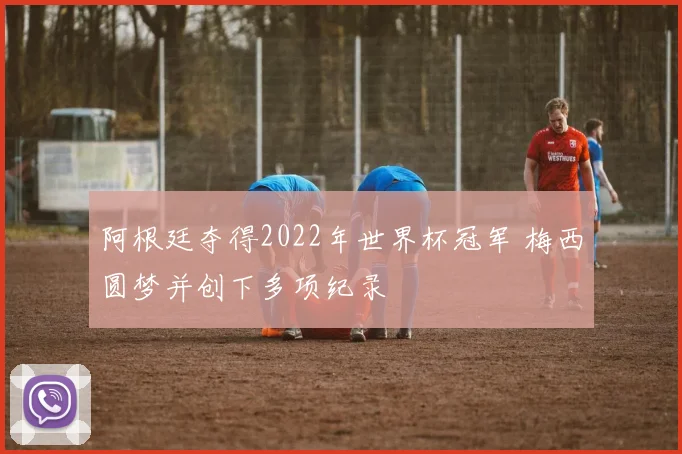 阿根廷夺得2022年世界杯冠军 梅西圆梦并创下多项纪录