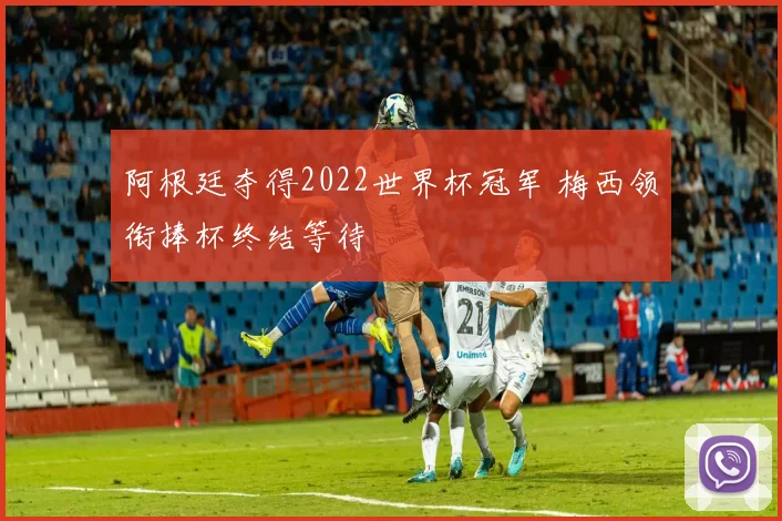 阿根廷夺得2022世界杯冠军 梅西领衔捧杯终结等待