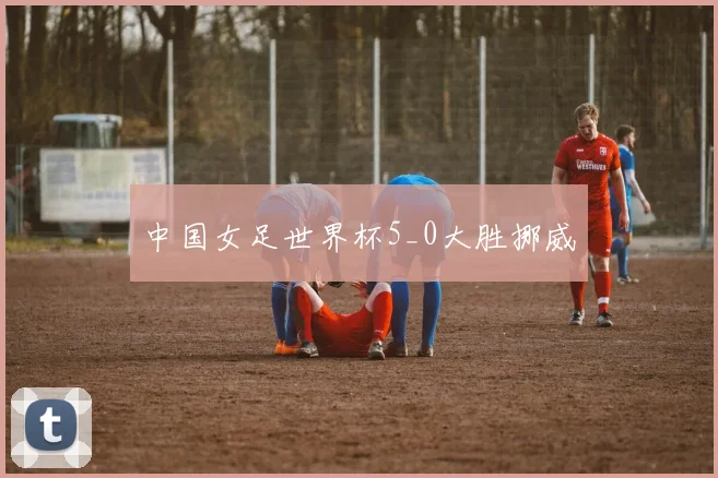 中国女足世界杯5_0大胜挪威