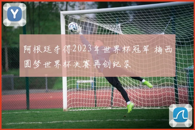 阿根廷夺得2023年世界杯冠军 梅西圆梦世界杯决赛再创纪录