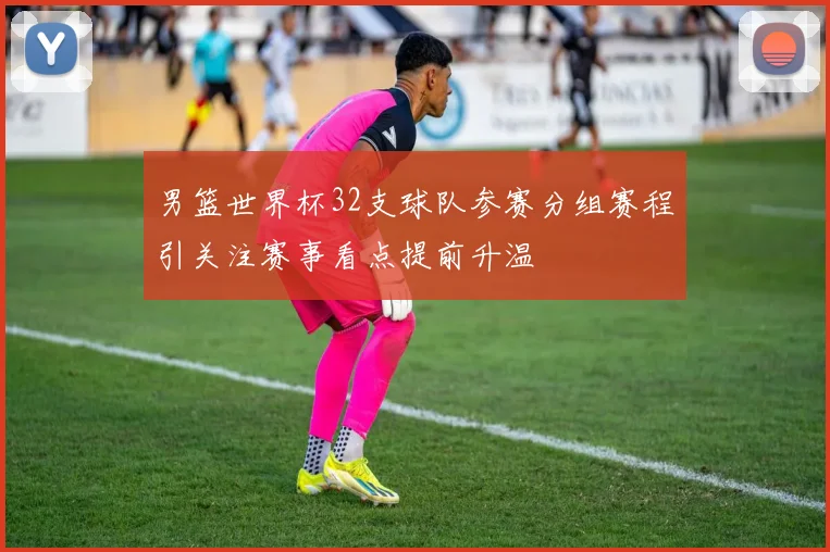 男篮世界杯32支球队参赛分组赛程引关注赛事看点提前升温