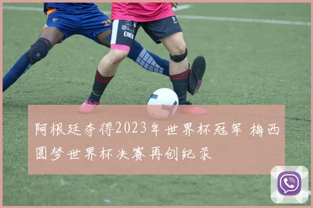 阿根廷夺得2023年世界杯冠军 梅西圆梦世界杯决赛再创纪录
