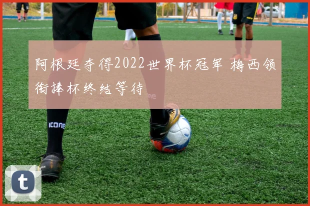 阿根廷夺得2022世界杯冠军 梅西领衔捧杯终结等待