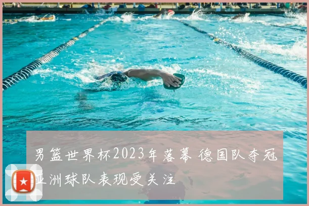 男篮世界杯2023年落幕 德国队夺冠亚洲球队表现受关注