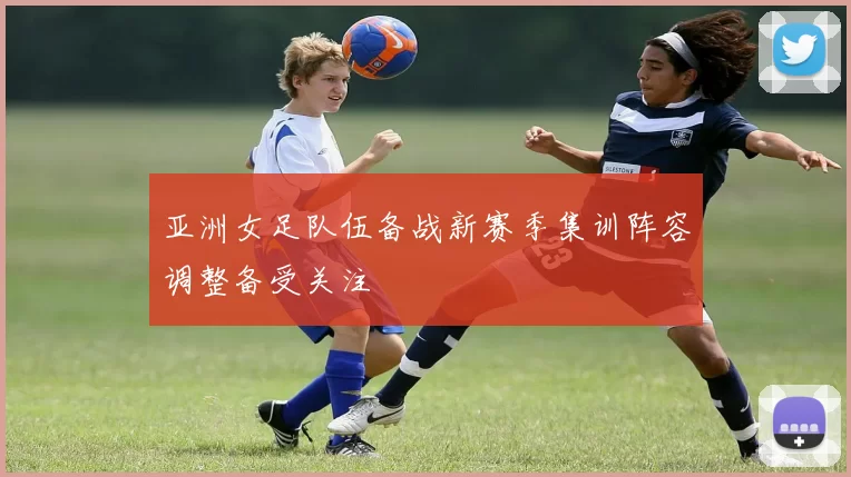 亚洲女足队伍备战新赛季集训阵容调整备受关注