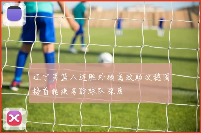 辽宁男篮八连胜外线高效助攻稳固榜首轮换考验球队深度