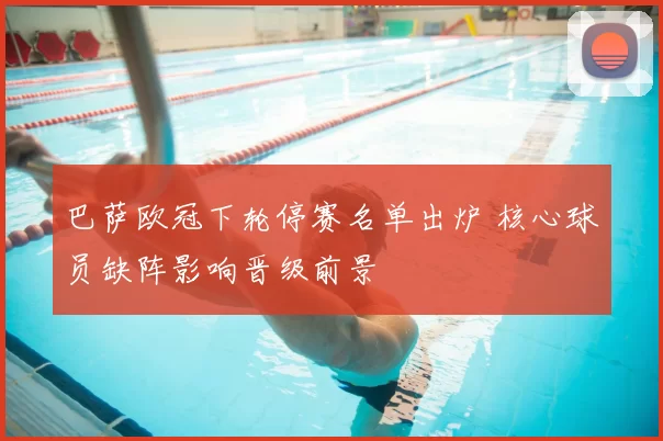 巴萨欧冠下轮停赛名单出炉 核心球员缺阵影响晋级前景