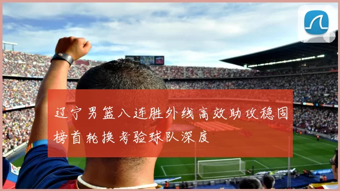 辽宁男篮八连胜外线高效助攻稳固榜首轮换考验球队深度