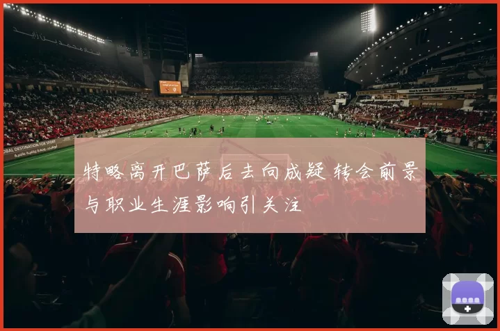 特略离开巴萨后去向成疑 转会前景与职业生涯影响引关注