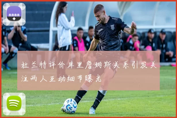 杜兰特评价库里詹姆斯关系引发关注两人互动细节曝光