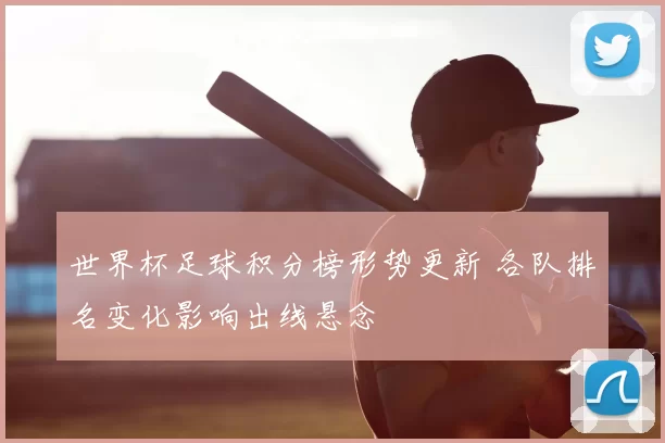 世界杯足球积分榜形势更新 各队排名变化影响出线悬念