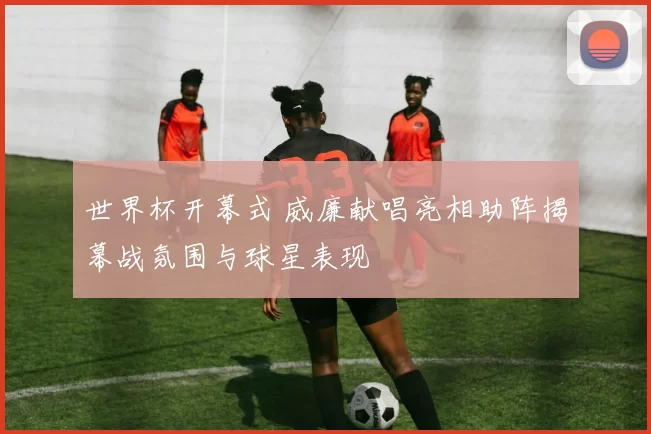 世界杯开幕式 威廉献唱亮相助阵揭幕战氛围与球星表现