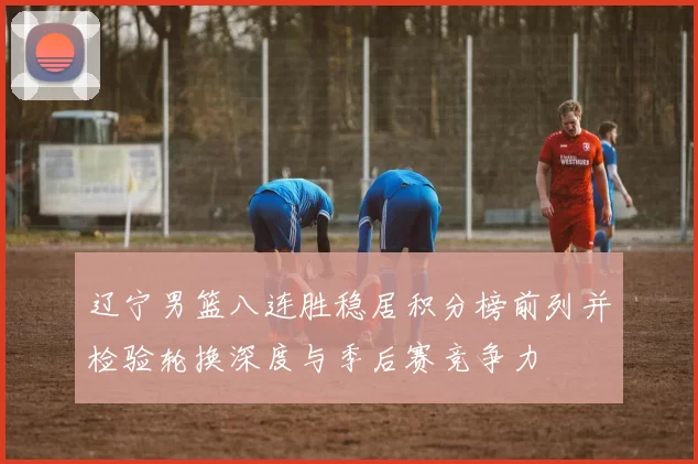 辽宁男篮八连胜稳居积分榜前列并检验轮换深度与季后赛竞争力