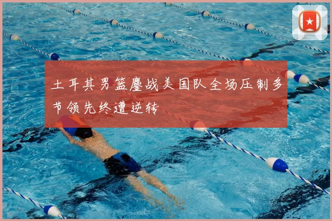 土耳其男篮鏖战美国队全场压制多节领先终遭逆转