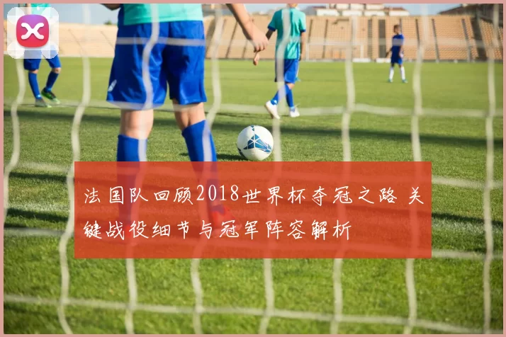 法国队回顾2018世界杯夺冠之路 关键战役细节与冠军阵容解析