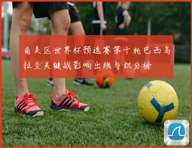 南美区世界杯预选赛第十轮巴西乌拉圭关键战影响出线与积分榜