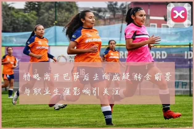 特略离开巴萨后去向成疑 转会前景与职业生涯影响引关注